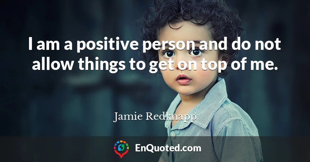 I am a positive person and do not allow things to get on top of me.