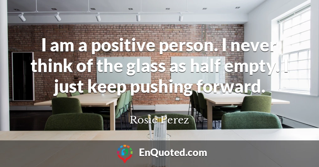 I am a positive person. I never think of the glass as half empty. I just keep pushing forward.