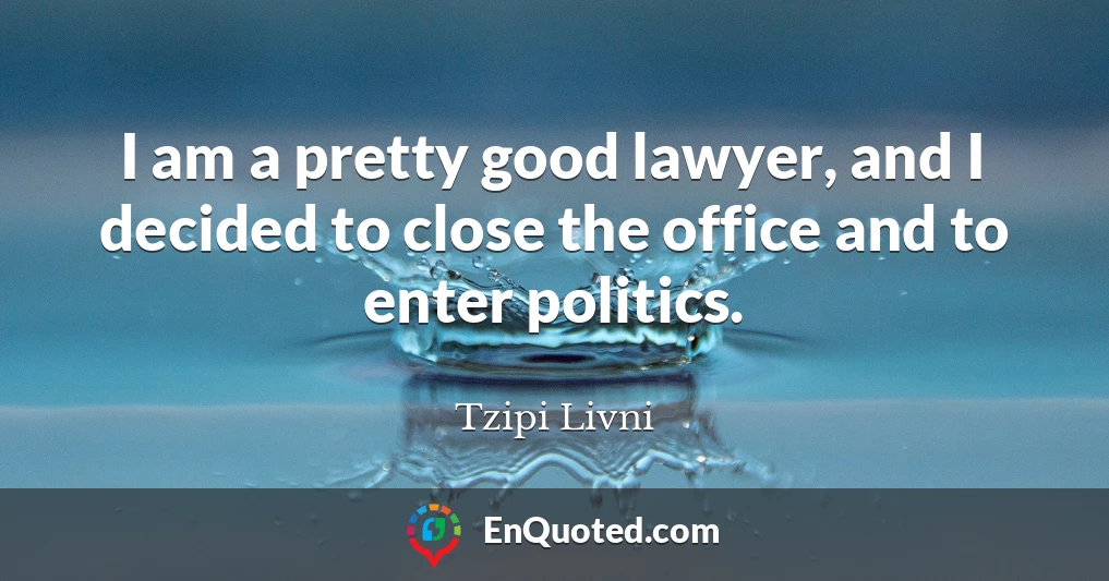 I am a pretty good lawyer, and I decided to close the office and to enter politics.