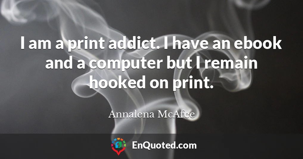 I am a print addict. I have an ebook and a computer but I remain hooked on print.