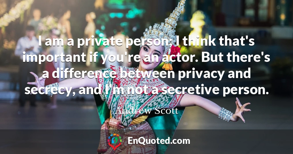 I am a private person; I think that's important if you're an actor. But there's a difference between privacy and secrecy, and I'm not a secretive person.