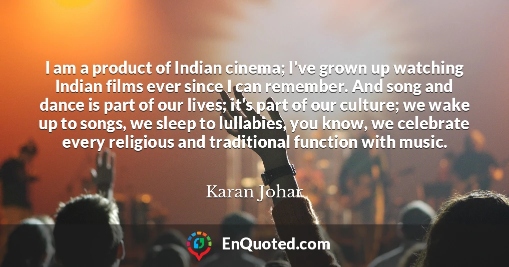 I am a product of Indian cinema; I've grown up watching Indian films ever since I can remember. And song and dance is part of our lives; it's part of our culture; we wake up to songs, we sleep to lullabies, you know, we celebrate every religious and traditional function with music.