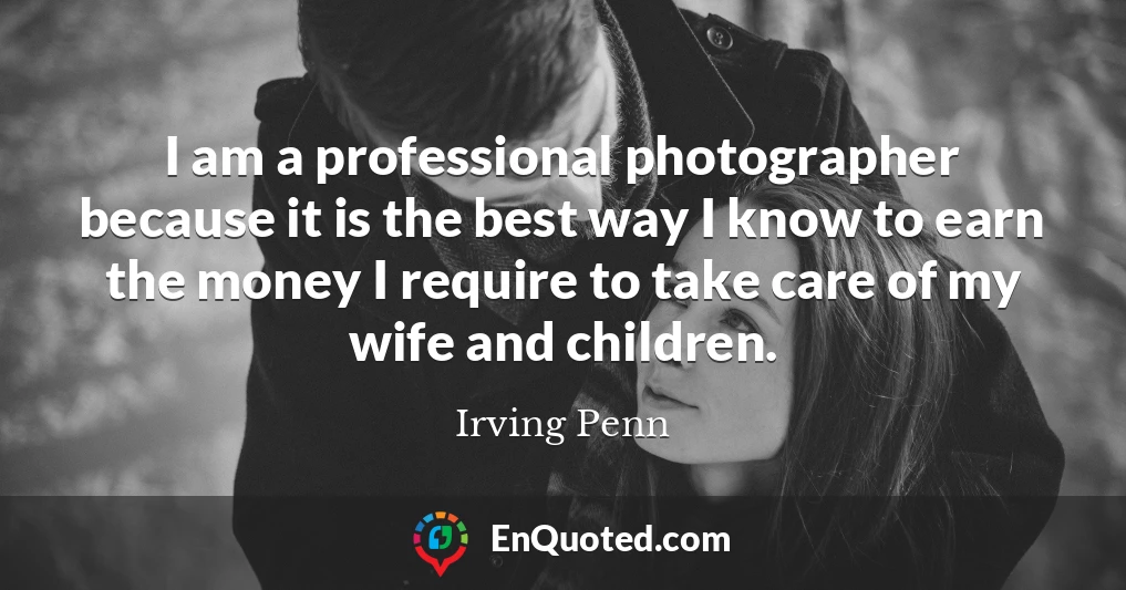 I am a professional photographer because it is the best way I know to earn the money I require to take care of my wife and children.