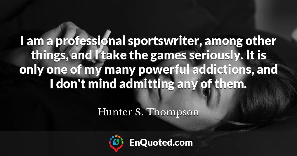 I am a professional sportswriter, among other things, and I take the games seriously. It is only one of my many powerful addictions, and I don't mind admitting any of them.