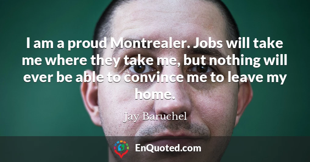 I am a proud Montrealer. Jobs will take me where they take me, but nothing will ever be able to convince me to leave my home.