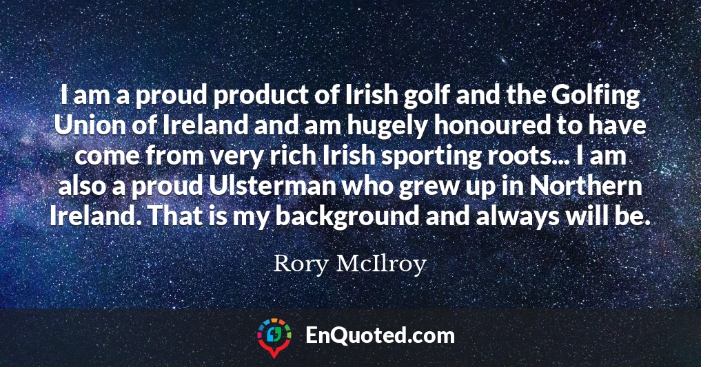 I am a proud product of Irish golf and the Golfing Union of Ireland and am hugely honoured to have come from very rich Irish sporting roots... I am also a proud Ulsterman who grew up in Northern Ireland. That is my background and always will be.