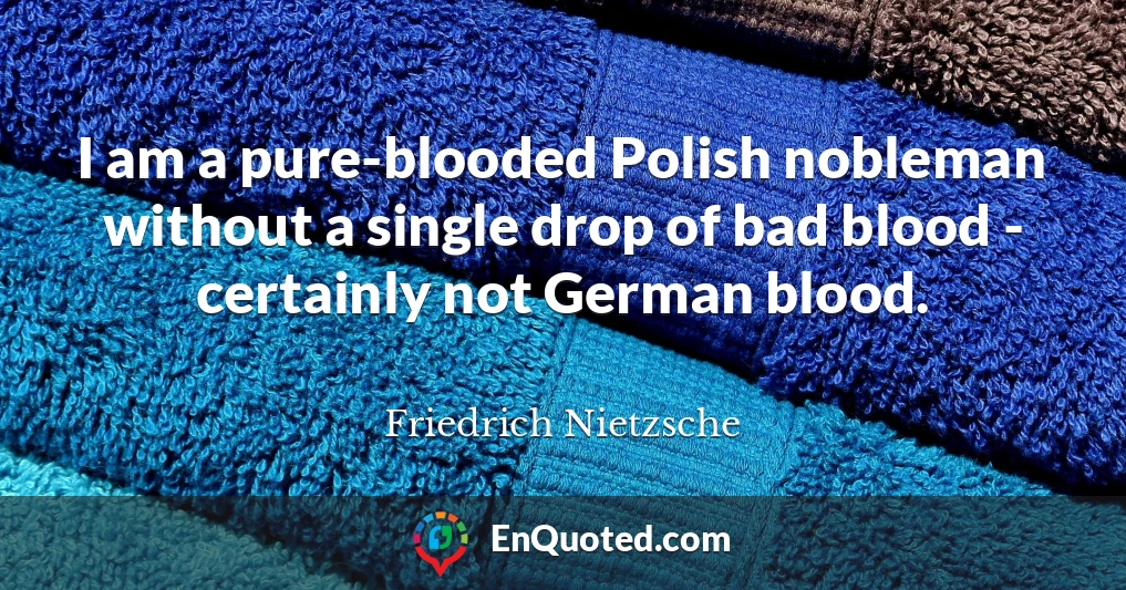 I am a pure-blooded Polish nobleman without a single drop of bad blood - certainly not German blood.