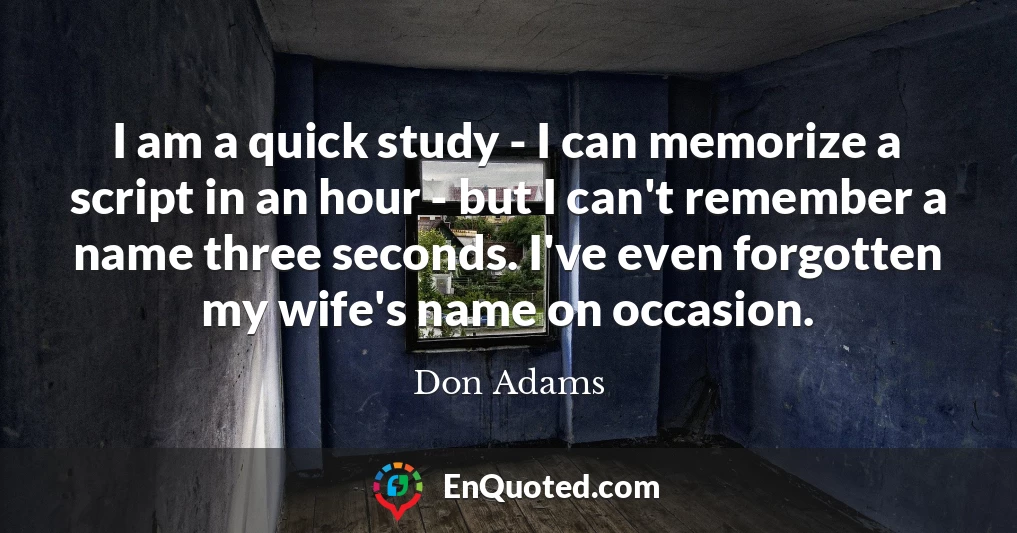 I am a quick study - I can memorize a script in an hour - but I can't remember a name three seconds. I've even forgotten my wife's name on occasion.