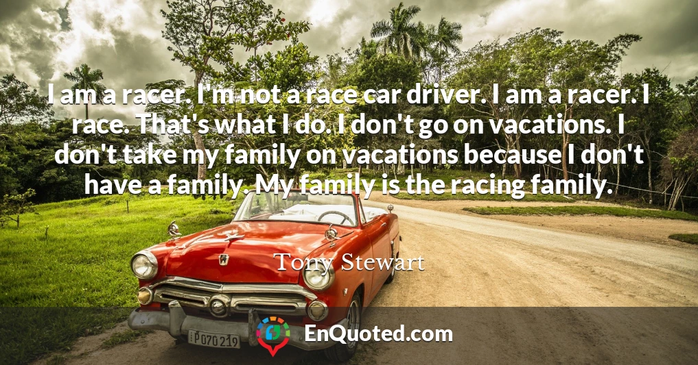 I am a racer. I'm not a race car driver. I am a racer. I race. That's what I do. I don't go on vacations. I don't take my family on vacations because I don't have a family. My family is the racing family.
