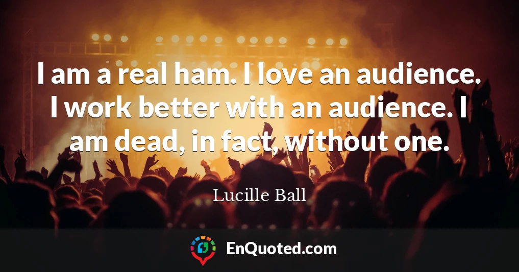I am a real ham. I love an audience. I work better with an audience. I am dead, in fact, without one.