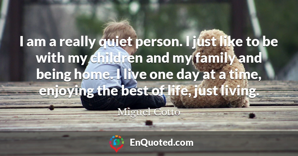 I am a really quiet person. I just like to be with my children and my family and being home. I live one day at a time, enjoying the best of life, just living.