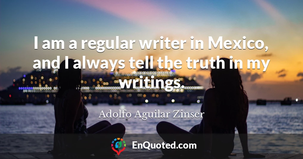 I am a regular writer in Mexico, and I always tell the truth in my writings.