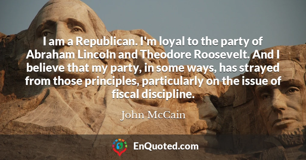 I am a Republican. I'm loyal to the party of Abraham Lincoln and Theodore Roosevelt. And I believe that my party, in some ways, has strayed from those principles, particularly on the issue of fiscal discipline.