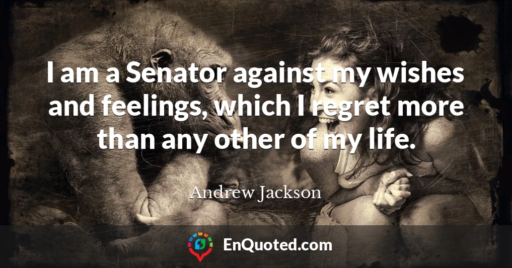 I am a Senator against my wishes and feelings, which I regret more than any other of my life.