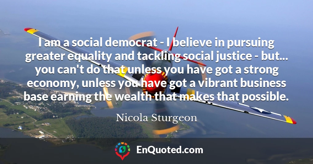 I am a social democrat - I believe in pursuing greater equality and tackling social justice - but... you can't do that unless you have got a strong economy, unless you have got a vibrant business base earning the wealth that makes that possible.