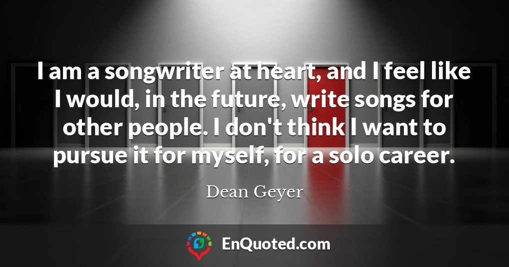 I am a songwriter at heart, and I feel like I would, in the future, write songs for other people. I don't think I want to pursue it for myself, for a solo career.