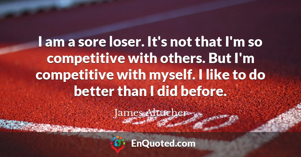 I am a sore loser. It's not that I'm so competitive with others. But I'm competitive with myself. I like to do better than I did before.