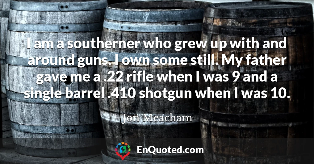 I am a southerner who grew up with and around guns. I own some still. My father gave me a .22 rifle when I was 9 and a single barrel .410 shotgun when I was 10.