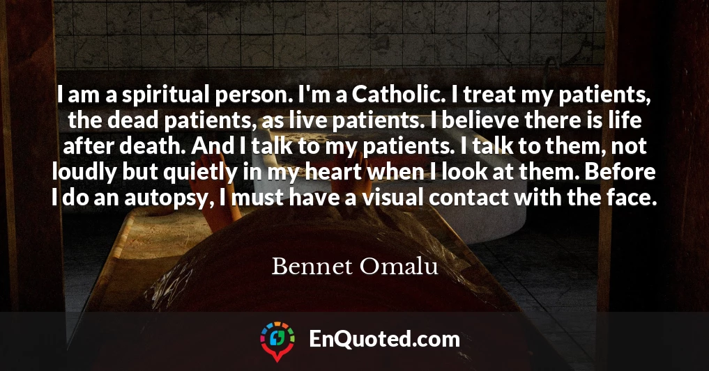 I am a spiritual person. I'm a Catholic. I treat my patients, the dead patients, as live patients. I believe there is life after death. And I talk to my patients. I talk to them, not loudly but quietly in my heart when I look at them. Before I do an autopsy, I must have a visual contact with the face.