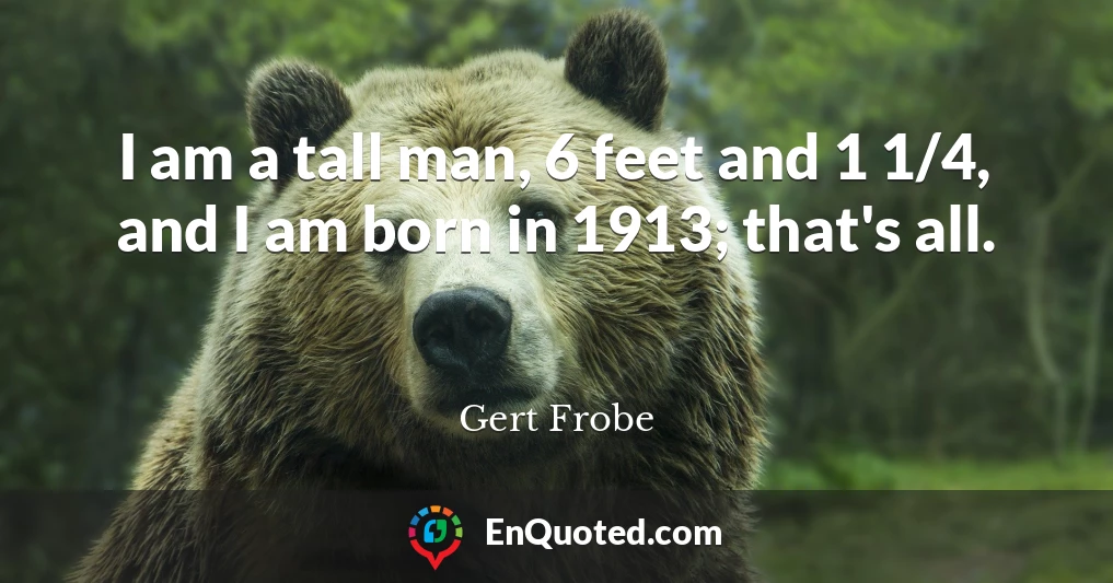 I am a tall man, 6 feet and 1 1/4, and I am born in 1913; that's all.