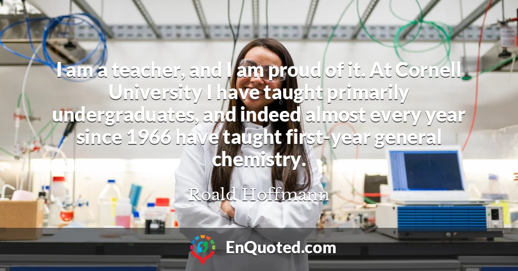 I am a teacher, and I am proud of it. At Cornell University I have taught primarily undergraduates, and indeed almost every year since 1966 have taught first-year general chemistry.
