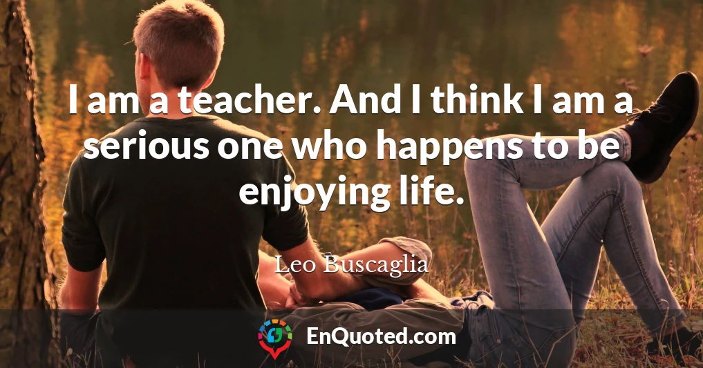 I am a teacher. And I think I am a serious one who happens to be enjoying life.