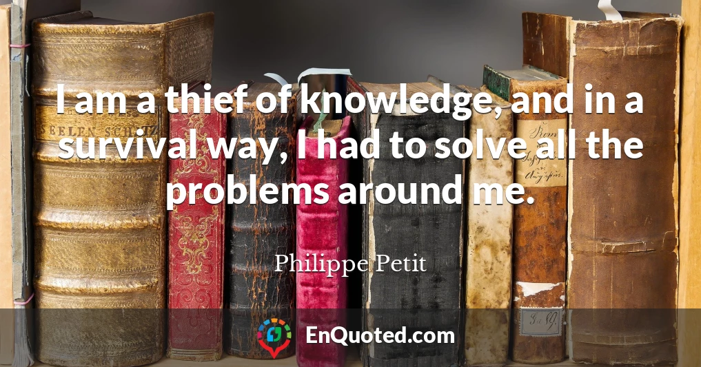 I am a thief of knowledge, and in a survival way, I had to solve all the problems around me.