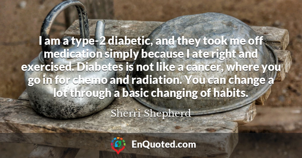 I am a type-2 diabetic, and they took me off medication simply because I ate right and exercised. Diabetes is not like a cancer, where you go in for chemo and radiation. You can change a lot through a basic changing of habits.