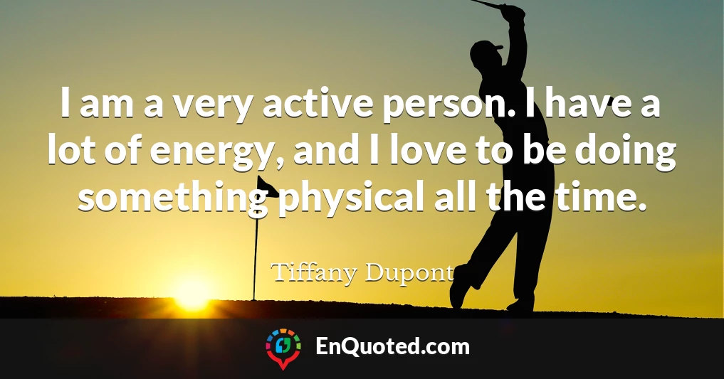 I am a very active person. I have a lot of energy, and I love to be doing something physical all the time.