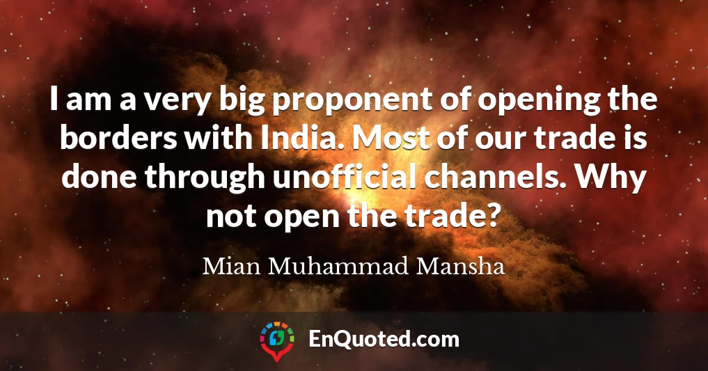 I am a very big proponent of opening the borders with India. Most of our trade is done through unofficial channels. Why not open the trade?