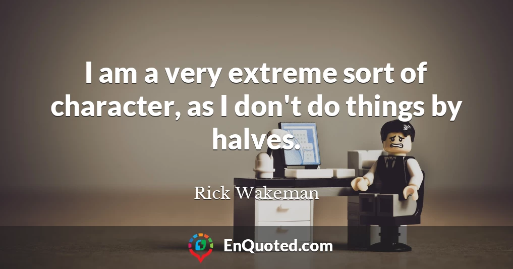 I am a very extreme sort of character, as I don't do things by halves.