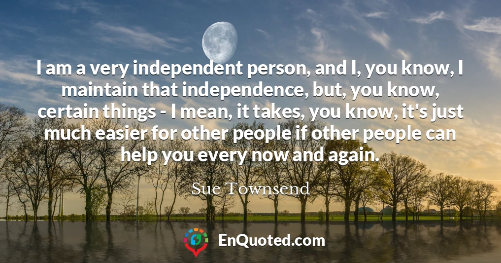 I am a very independent person, and I, you know, I maintain that independence, but, you know, certain things - I mean, it takes, you know, it's just much easier for other people if other people can help you every now and again.