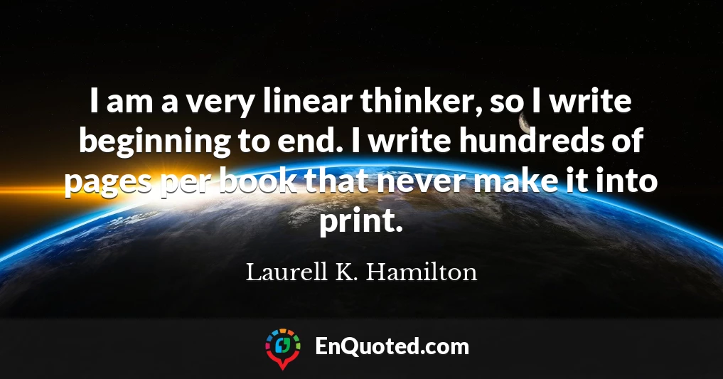 I am a very linear thinker, so I write beginning to end. I write hundreds of pages per book that never make it into print.