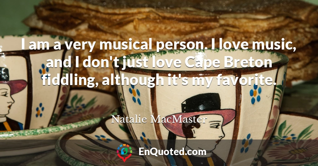 I am a very musical person. I love music, and I don't just love Cape Breton fiddling, although it's my favorite.