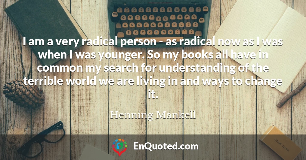 I am a very radical person - as radical now as I was when I was younger. So my books all have in common my search for understanding of the terrible world we are living in and ways to change it.