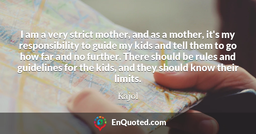 I am a very strict mother, and as a mother, it's my responsibility to guide my kids and tell them to go how far and no further. There should be rules and guidelines for the kids, and they should know their limits.