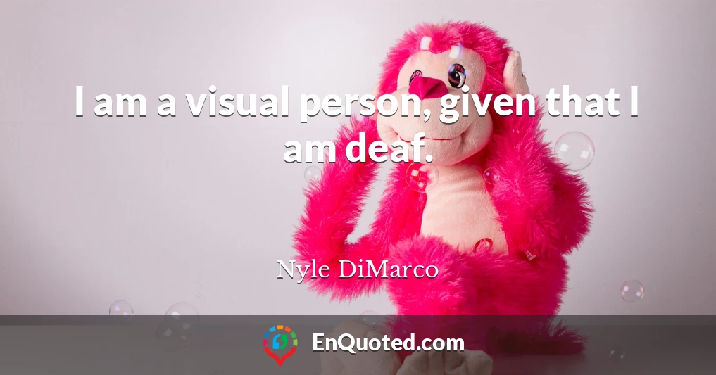 I am a visual person, given that I am deaf.