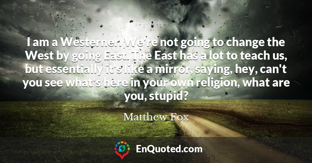 I am a Westerner. We're not going to change the West by going East. The East has a lot to teach us, but essentially it's like a mirror, saying, hey, can't you see what's here in your own religion, what are you, stupid?