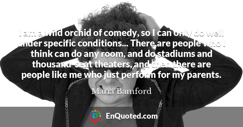 I am a wild orchid of comedy, so I can only do well under specific conditions... There are people who I think can do any room, and do stadiums and thousand-seat theaters, and then there are people like me who just perform for my parents.