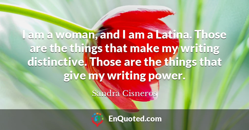 I am a woman, and I am a Latina. Those are the things that make my writing distinctive. Those are the things that give my writing power.