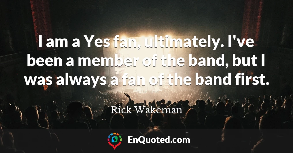 I am a Yes fan, ultimately. I've been a member of the band, but I was always a fan of the band first.