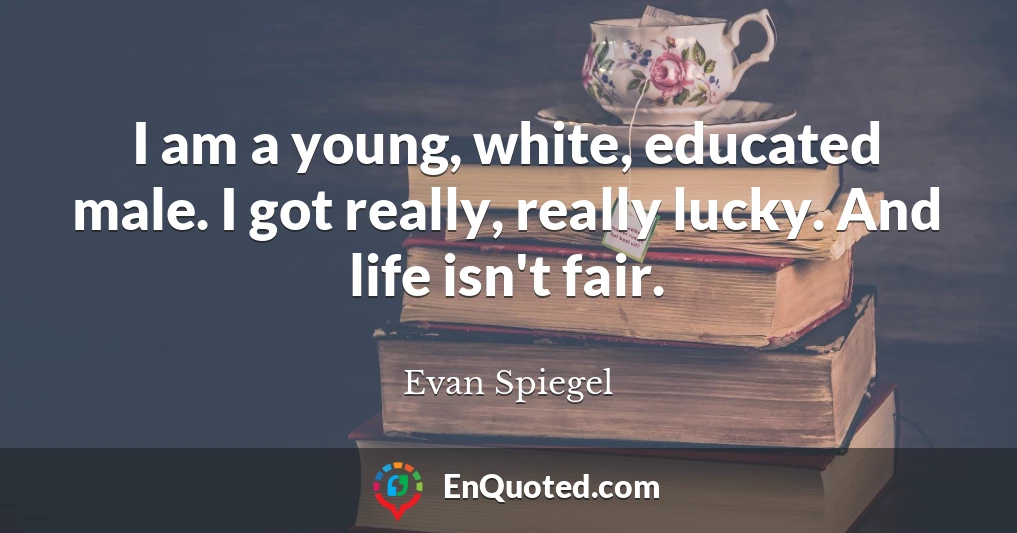 I am a young, white, educated male. I got really, really lucky. And life isn't fair.