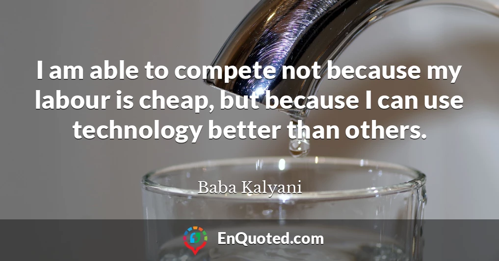 I am able to compete not because my labour is cheap, but because I can use technology better than others.