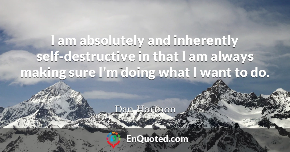 I am absolutely and inherently self-destructive in that I am always making sure I'm doing what I want to do.