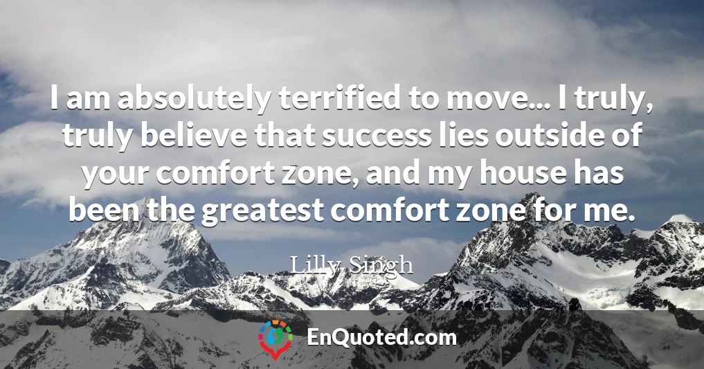 I am absolutely terrified to move... I truly, truly believe that success lies outside of your comfort zone, and my house has been the greatest comfort zone for me.