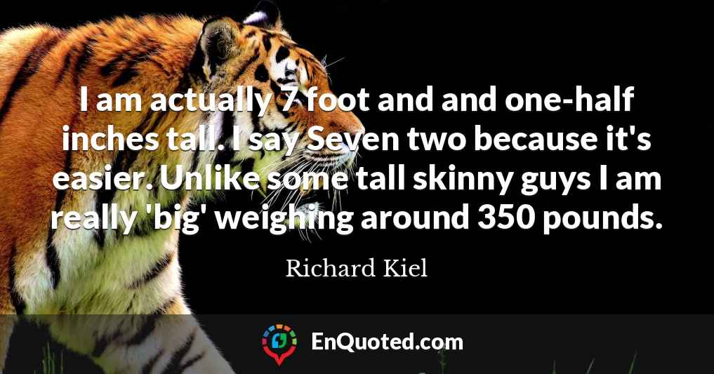 I am actually 7 foot and and one-half inches tall. I say Seven two because it's easier. Unlike some tall skinny guys I am really 'big' weighing around 350 pounds.