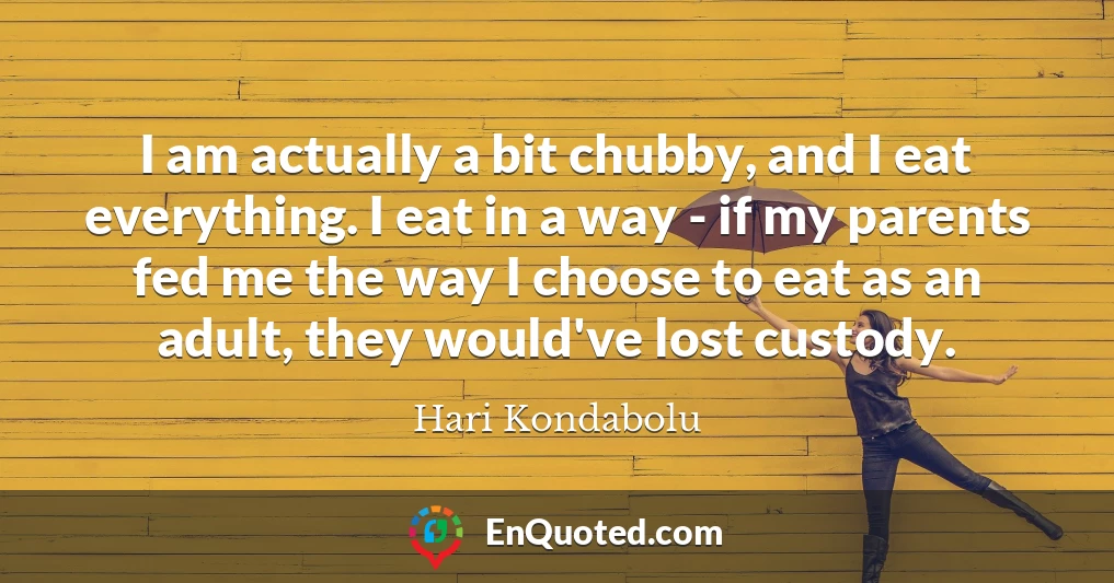 I am actually a bit chubby, and I eat everything. I eat in a way - if my parents fed me the way I choose to eat as an adult, they would've lost custody.