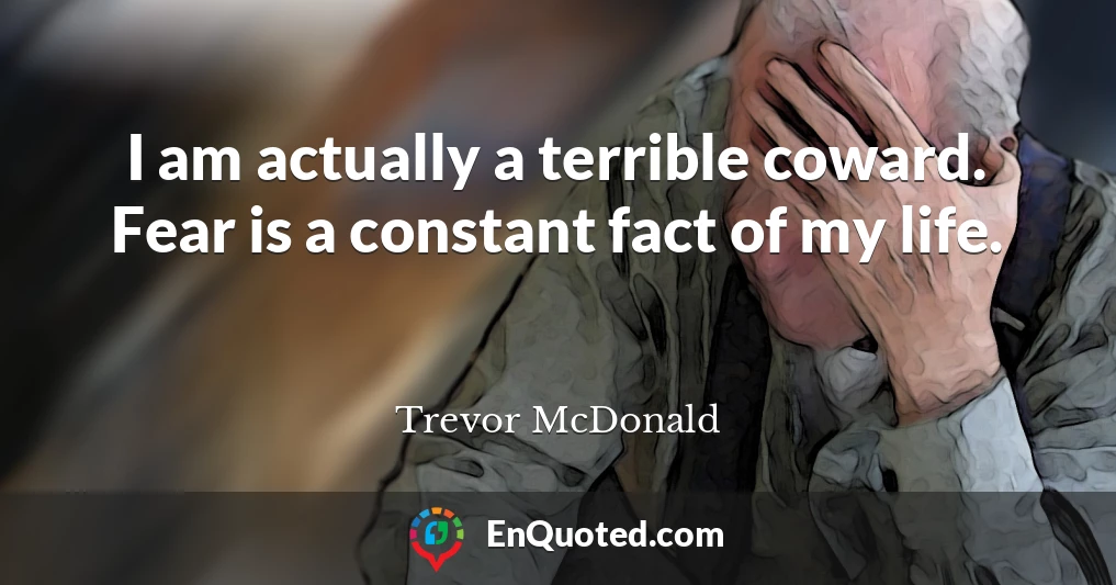 I am actually a terrible coward. Fear is a constant fact of my life.