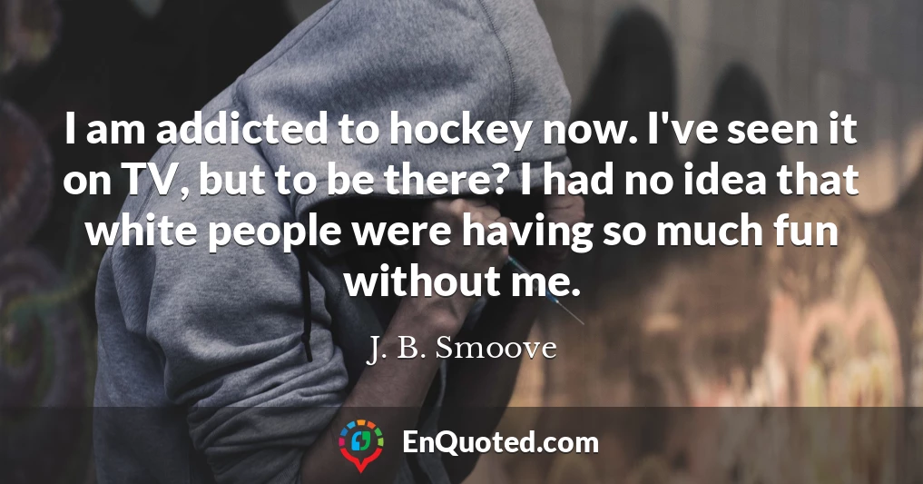 I am addicted to hockey now. I've seen it on TV, but to be there? I had no idea that white people were having so much fun without me.