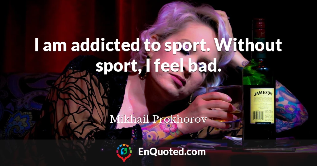 I am addicted to sport. Without sport, I feel bad.